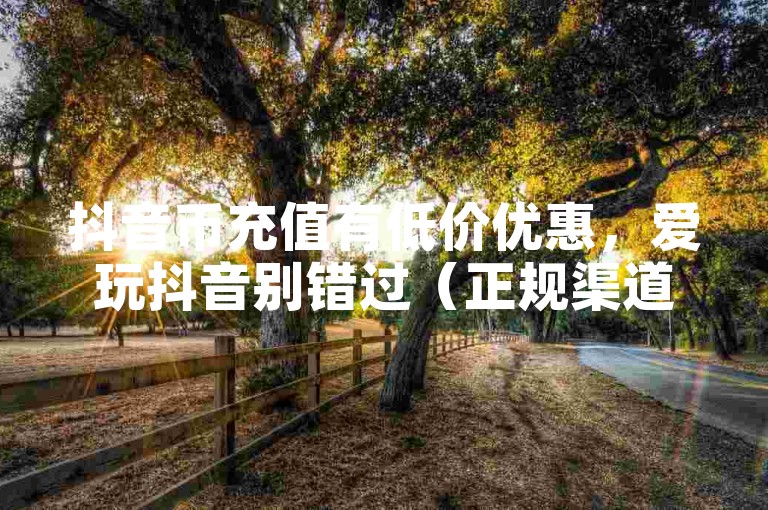 抖音币充值有低价优惠，爱玩抖音别错过（正规渠道）