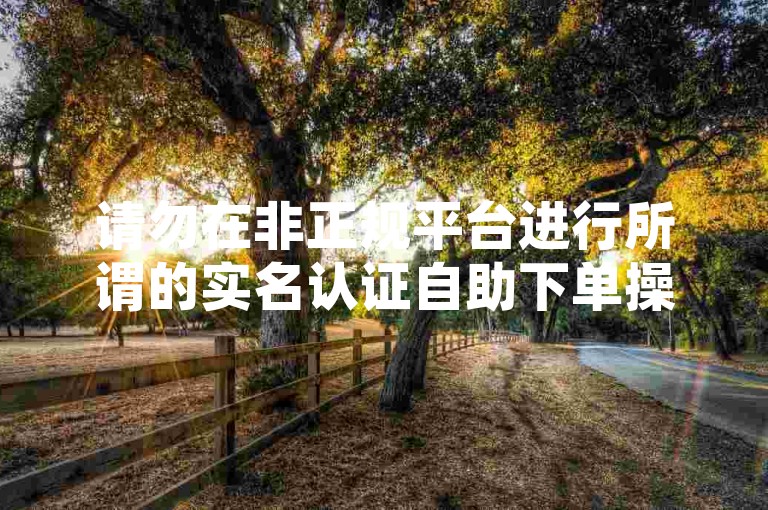 请勿在非正规平台进行所谓的实名认证自助下单操作，以免遭受损失。