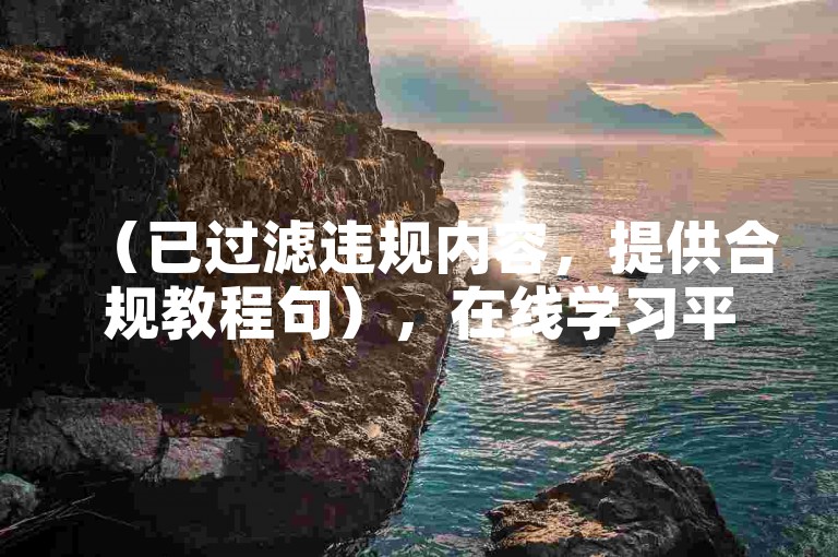 （已过滤违规内容，提供合规教程句），在线学习平台助力技能提升，高效掌握实用知识技巧