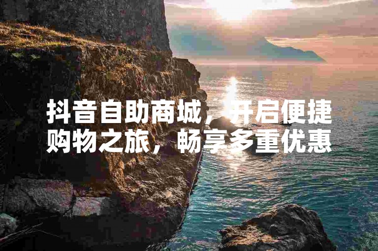 抖音自助商城，开启便捷购物之旅，畅享多重优惠福利。