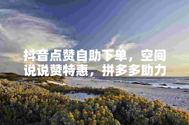 抖音点赞自助下单，空间说说赞特惠，拼多多助力免费平台推荐。
