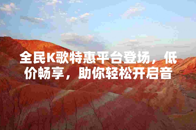 全民K歌特惠平台登场，低价畅享，助你轻松开启音乐之旅。