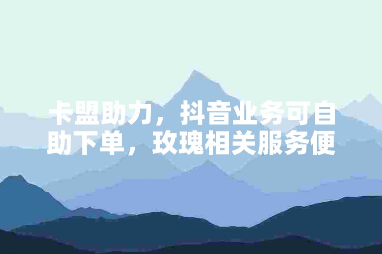 卡盟助力，抖音业务可自助下单，玫瑰相关服务便捷无忧。