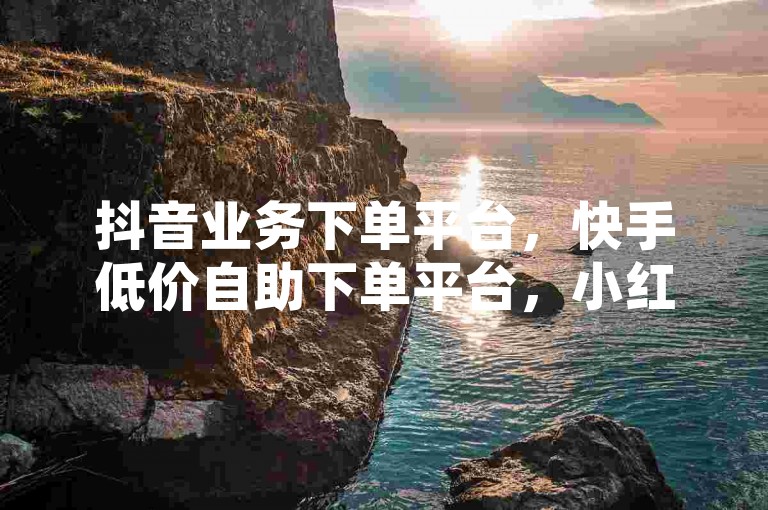 抖音业务下单平台，快手低价自助下单平台，小红书业务便捷下单！