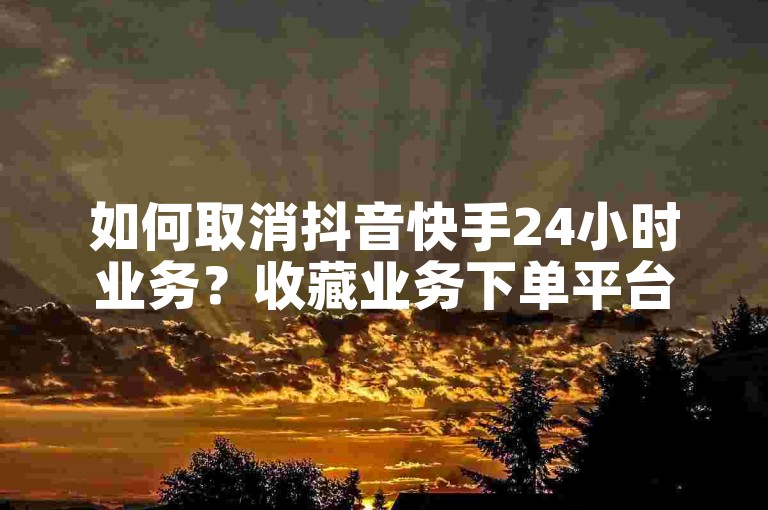 如何取消抖音快手24小时业务？收藏业务下单平台操作方法详解。