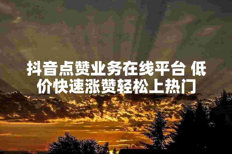 抖音点赞业务在线平台 低价快速涨赞轻松上热门