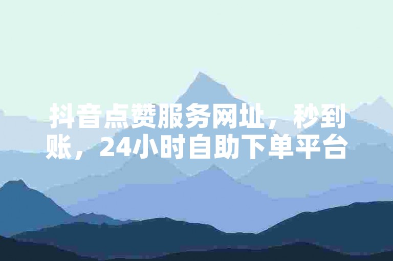 抖音点赞服务网址，秒到账，24小时自助下单平台。