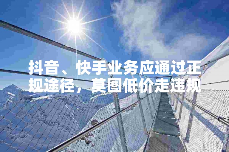 抖音、快手业务应通过正规途径，莫图低价走违规捷径。