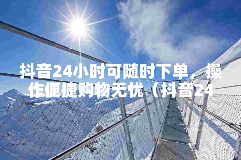 抖音24小时可随时下单，操作便捷购物无忧（抖音24小时即时下单攻略）
