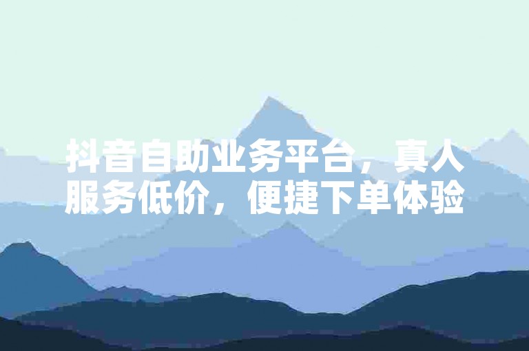 抖音自助业务平台，真人服务低价，便捷下单体验商城。