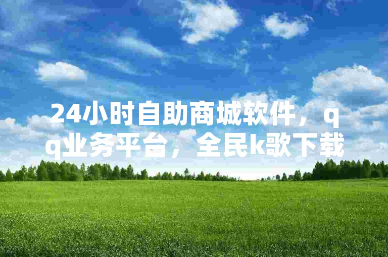 24小时自助商城软件，qq业务平台，全民k歌下载2024。
