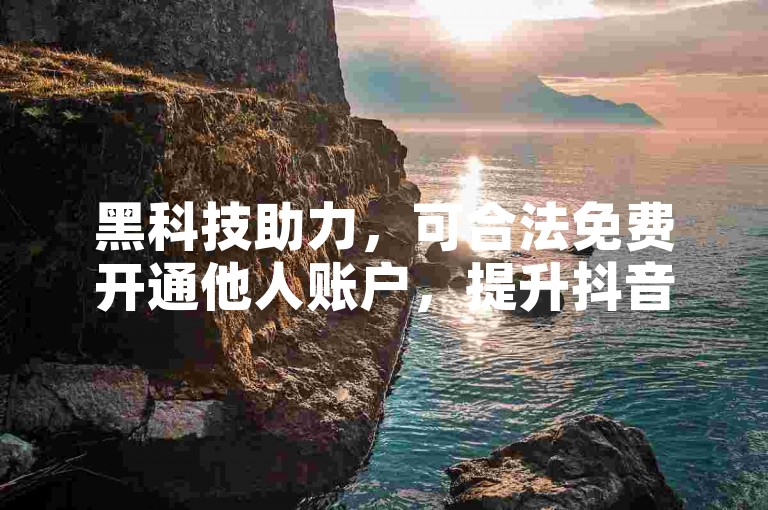 黑科技助力，可合法免费开通他人账户，提升抖音热度。
