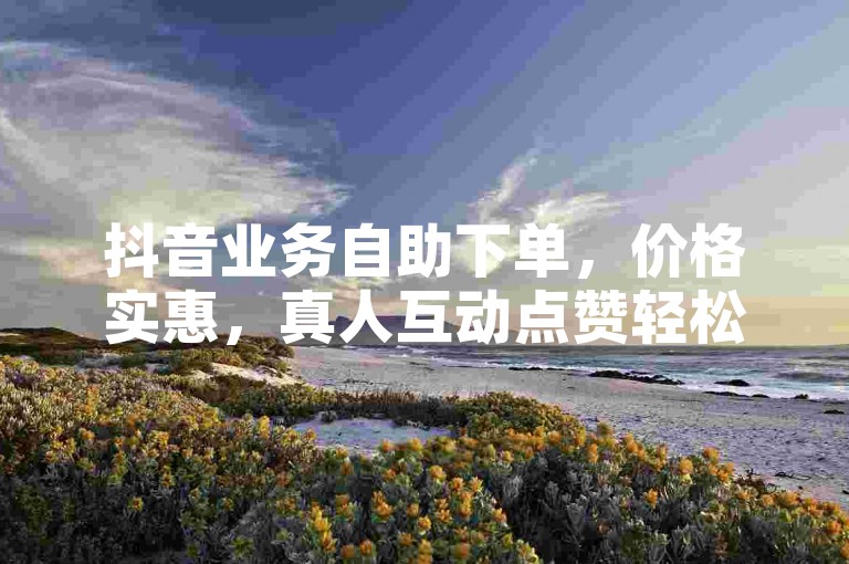 抖音业务自助下单，价格实惠，真人互动点赞轻松享。