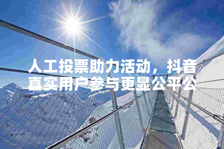 人工投票助力活动，抖音真实用户参与更显公平公正。