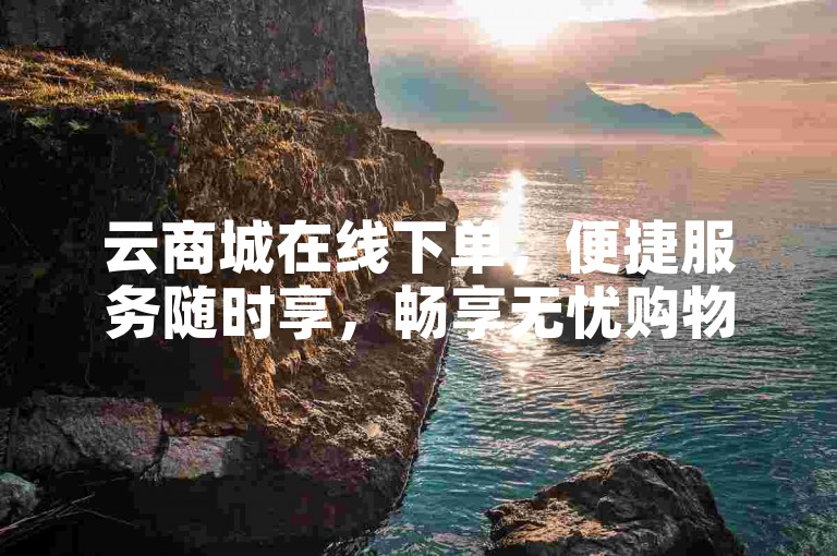 云商城在线下单，便捷服务随时享，畅享无忧购物体验。