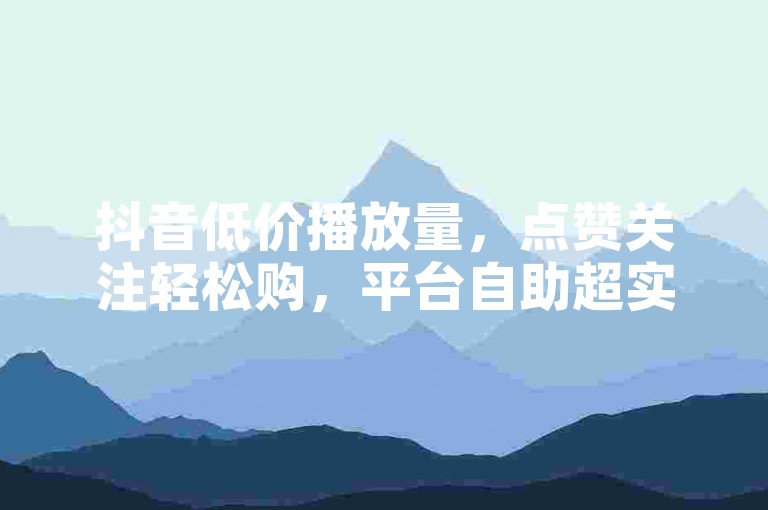 抖音低价播放量，点赞关注轻松购，平台自助超实惠！