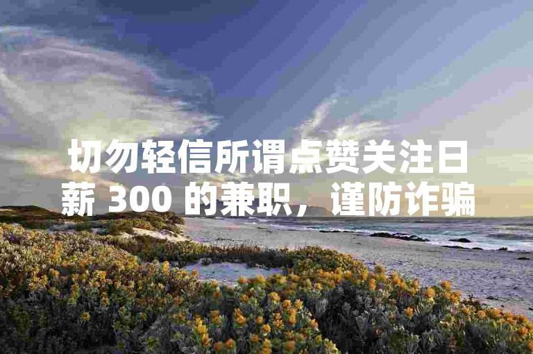 切勿轻信所谓点赞关注日薪 300 的兼职，谨防诈骗。