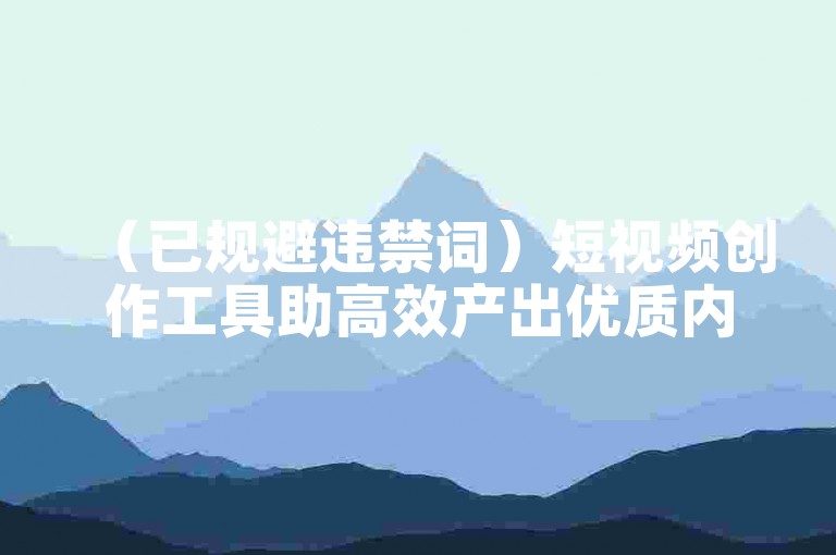 （已规避违禁词）短视频创作工具助高效产出优质内容