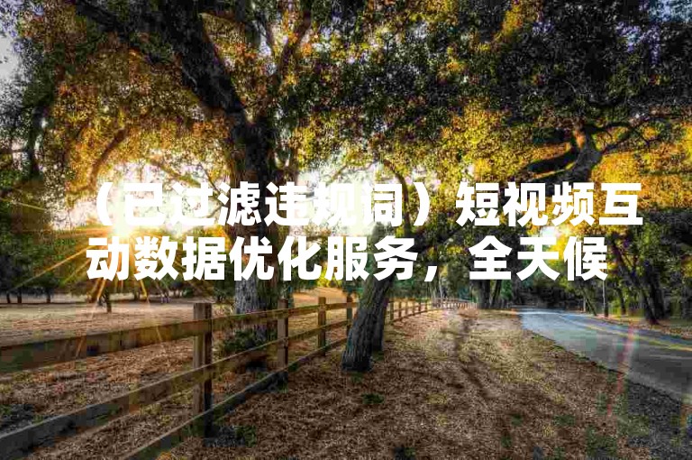 （已过滤违规词）短视频互动数据优化服务，全天候自助操作平台。