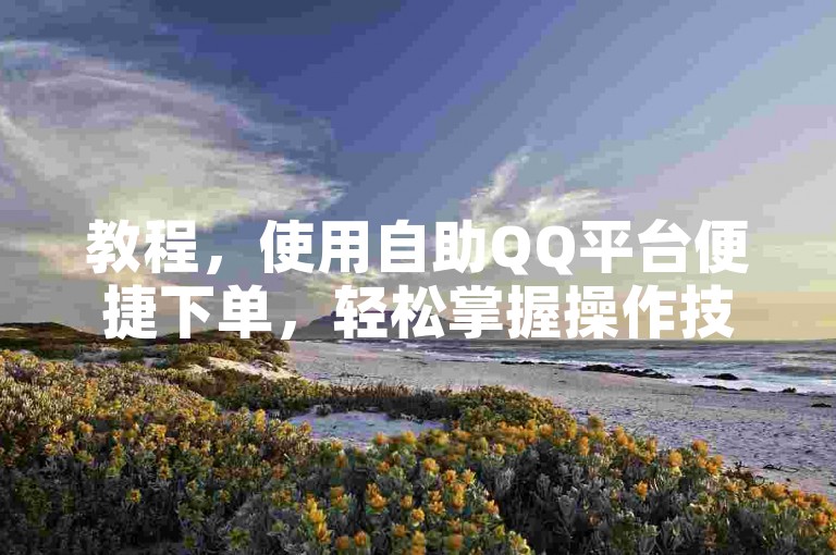教程，使用自助QQ平台便捷下单，轻松掌握操作技巧。