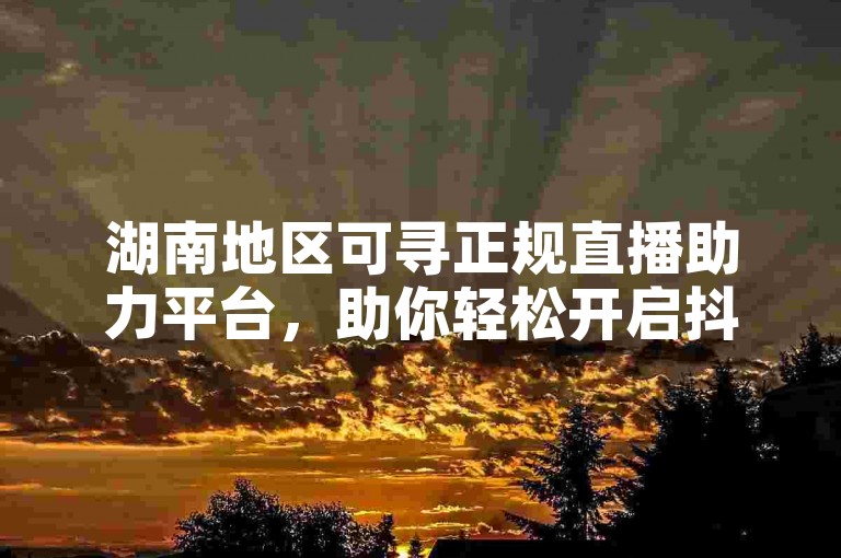 湖南地区可寻正规直播助力平台，助你轻松开启抖音直播之旅。