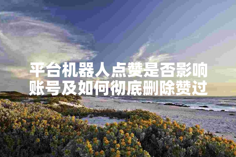 平台机器人点赞是否影响账号及如何彻底删除赞过内容？