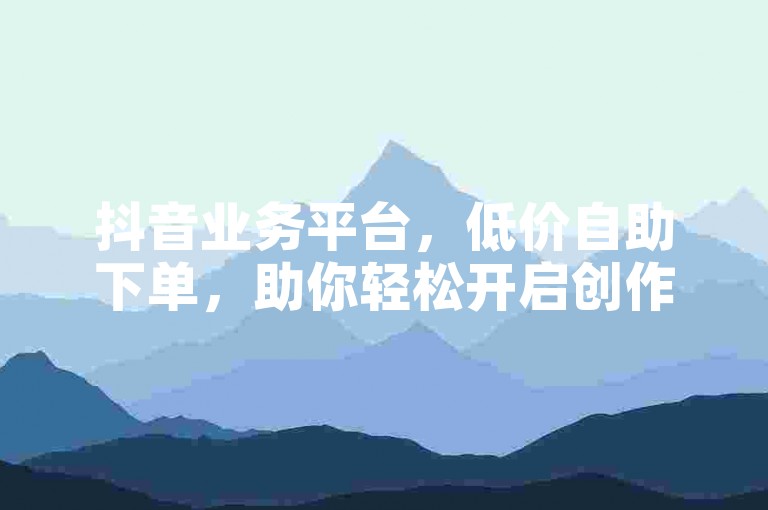 抖音业务平台，低价自助下单，助你轻松开启创作之旅。