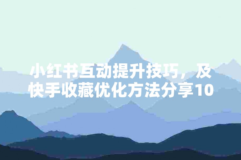 小红书互动提升技巧，及快手收藏优化方法分享10条