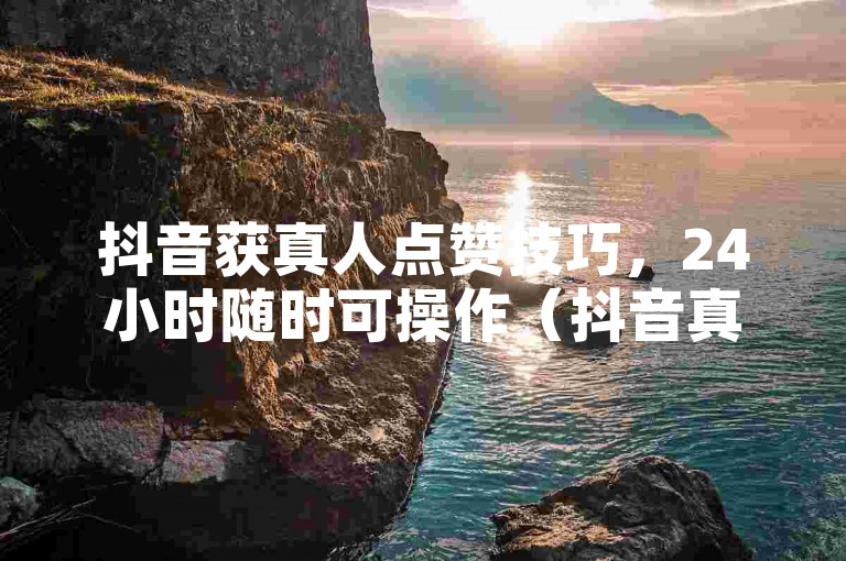 抖音获真人点赞技巧，24小时随时可操作（抖音真人点赞实用方法）