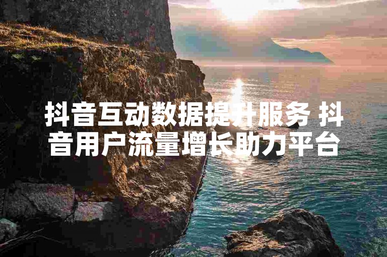 抖音互动数据提升服务 抖音用户流量增长助力平台