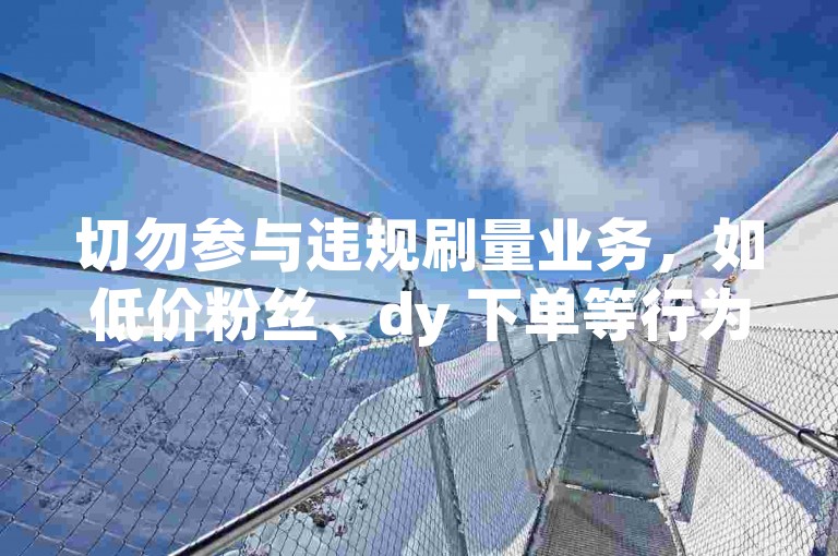 切勿参与违规刷量业务，如低价粉丝、dy 下单等行为。