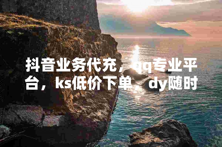 抖音业务代充，qq专业平台，ks低价下单，dy随时可操作