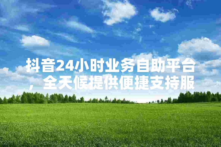 抖音24小时业务自助平台，全天候提供便捷支持服务！