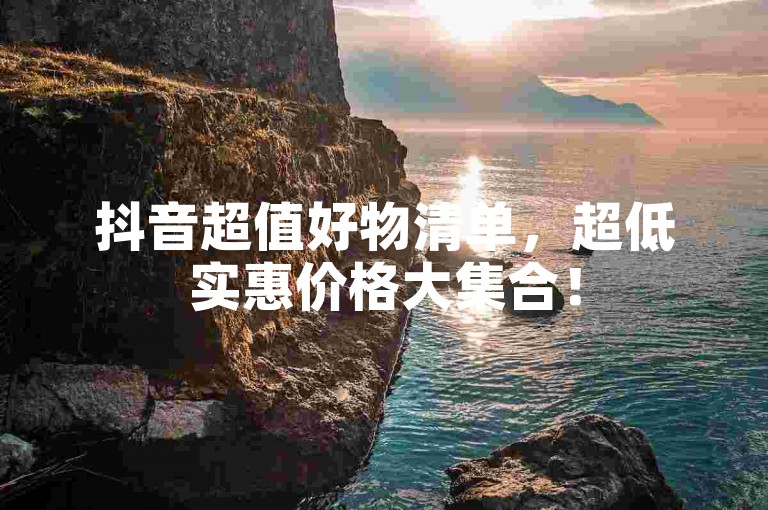 抖音超值好物清单，超低实惠价格大集合！