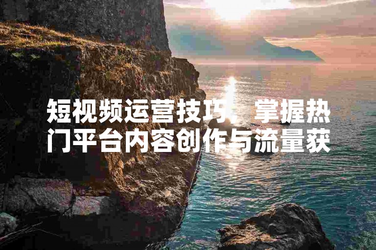短视频运营技巧，掌握热门平台内容创作与流量获取新方法！