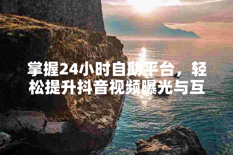 掌握24小时自助平台，轻松提升抖音视频曝光与互动！