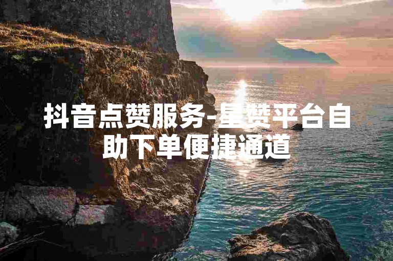 抖音点赞服务-星赞平台自助下单便捷通道