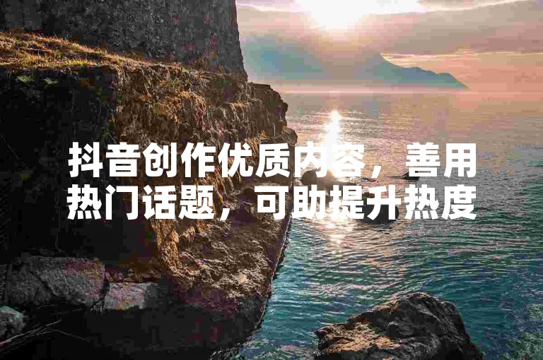 抖音创作优质内容，善用热门话题，可助提升热度与吸粉。