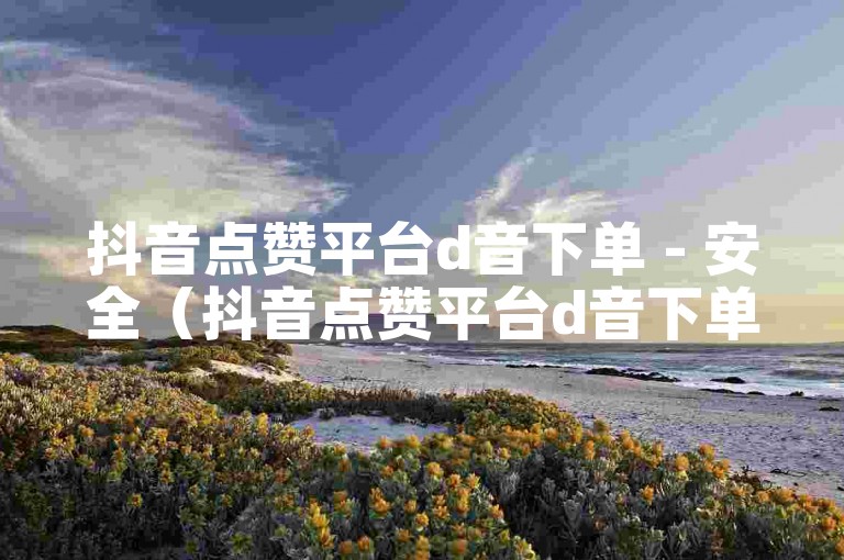 抖音点赞平台d音下单 - 安全（抖音点赞平台d音下单安全支付宝支付）