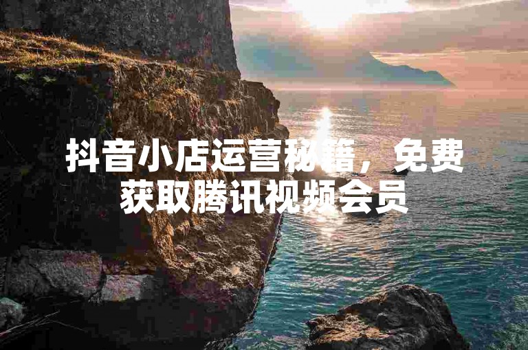抖音小店运营秘籍，免费获取腾讯视频会员