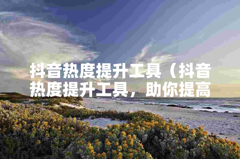 抖音热度提升工具（抖音热度提升工具，助你提高抖音曝光）