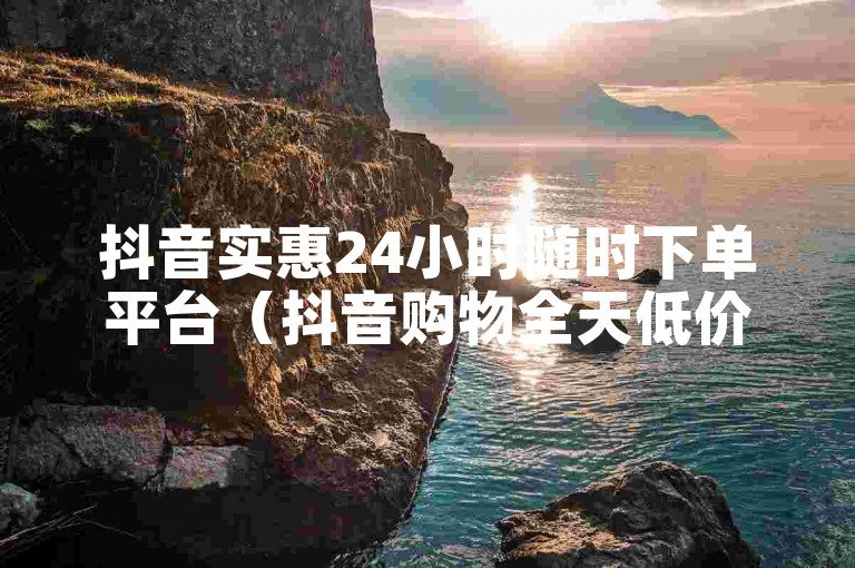 抖音实惠24小时随时下单平台（抖音购物全天低价下单平台）