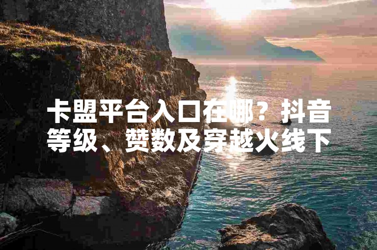 卡盟平台入口在哪？抖音等级、赞数及穿越火线下单网站相关疑问详解
