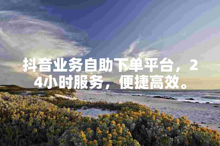 抖音业务自助下单平台，24小时服务，便捷高效。