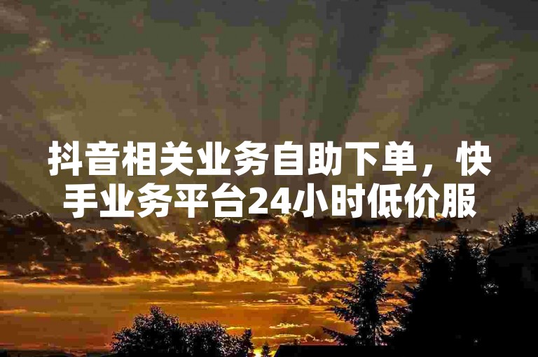 抖音相关业务自助下单，快手业务平台24小时低价服务