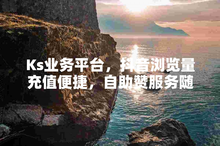 Ks业务平台，抖音浏览量充值便捷，自助赞服务随时可下单。