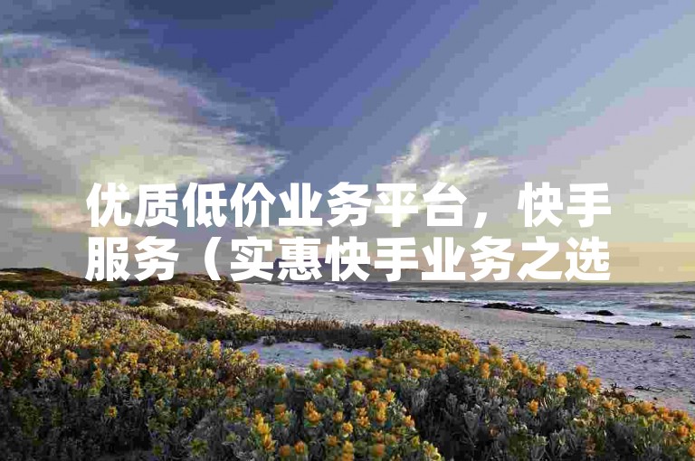 优质低价业务平台，快手服务（实惠快手业务之选）
