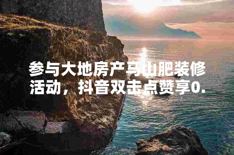 参与大地房产马山肥装修活动，抖音双击点赞享0.01秒选购特惠。