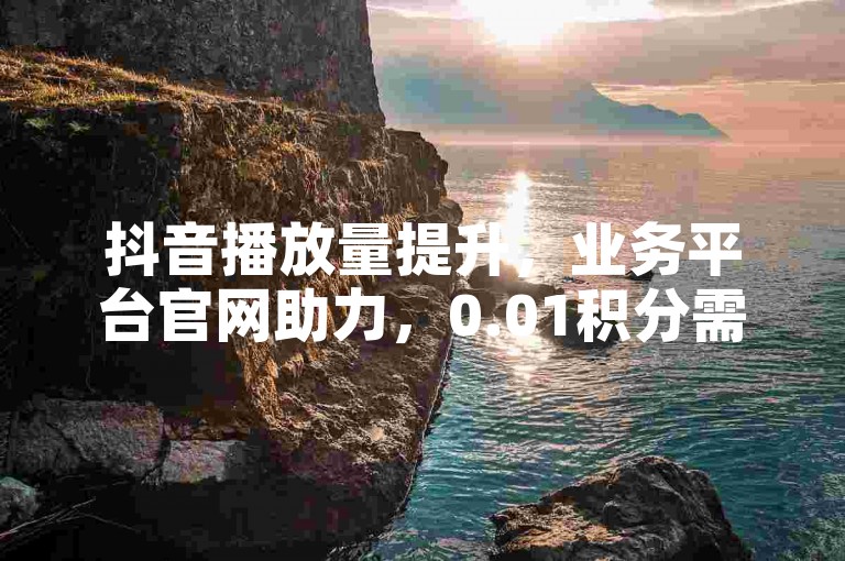 抖音播放量提升，业务平台官网助力，0.01积分需多人，QQ名片赞特惠。