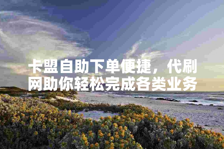 卡盟自助下单便捷，代刷网助你轻松完成各类业务需求。